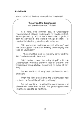 60
Activity 46
Listen carefully as the teacher reads the story aloud.
The Ant and the Grasshopper
adapted from Aesop’s Fables
In a field, one summer day, a Grasshopper
hopped about, chirped and sang to his heart's content.
An Ant passed by. On his back, he carried a grain of
corn he harvested. He walked with great effort. He
needed to take the grain of corn to his home.
"Why not come and have a chat with me," said
the Grasshopper, "instead of working and carrying that
food on your back?"
"There must be food for the rainy days," said the
Ant, "and you can do the same."
"Why bother about the rainy days?" said the
Grasshopper; "We have plenty of food at present." The
grasshopper sang all day. He played his guitar all day
long.
The Ant went on his way and continued to work
and work.
When the rainy days came, the Grasshopper had
no food. He found himself cold and hungry.
The ant saw him. He pitied the grasshopper and
offered him some food to eat. The grasshopper knew
what he needed to do next time.
 