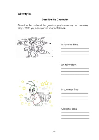 61
Activity 47
Describe the Character
Describe the ant and the grasshopper in summer and on rainy
days. Write your answers in your notebook.
In summer time
________________________
________________________
________________________
On rainy days
________________________
________________________
________________________
On rainy days
________________________
________________________
________________________
In summer time
_______________________
_______________________
_______________________
 