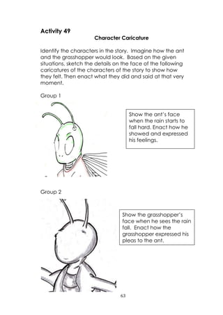 63
Activity 49
Character Caricature
Identify the characters in the story. Imagine how the ant
and the grasshopper would look. Based on the given
situations, sketch the details on the face of the following
caricatures of the characters of the story to show how
they felt. Then enact what they did and said at that very
moment.
Group 1
Group 2
Show the ant‟s face
when the rain starts to
fall hard. Enact how he
showed and expressed
his feelings.
Show the grasshopper‟s
face when he sees the rain
fall. Enact how the
grasshopper expressed his
pleas to the ant.
 
