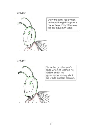 64
Group 3
Group 4
Show the ant‟s face when
he heard the grasshopper„s
cry for help. Enact the way
the ant gave him food.
Show the grasshopper‟s
face when he learned his
lesson. Enact the
grasshopper saying what
he would do from then on.
 