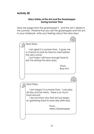 65
Activity 50
Diary Entries of the Ant and the Grasshopper
During Summer Time
Here are pages from the grasshopper‟s and the ant‟s diaries in
the summer. Pretend that you are the grasshopper and the ant.
In your notebook, write your feelings about the rainy days.
Dear Diary,
I am glad it is summer time. It gives me
a chance to look for food to store before
the rains come.
I just hope I will have enough food to
last me during the rainy days.
Yours,
Busy Ant
Dear Diary,
I am happy it is summer time. I can play
all day and be merry. There is so much
food around.
I do not know why that ant just keeps
on gathering food to store day after day.
Yours,
Merry Grasshopper
 