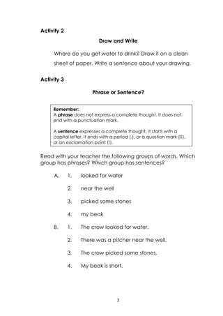 3
Activity 2
Draw and Write
Where do you get water to drink? Draw it on a clean
sheet of paper. Write a sentence about your drawing.
Activity 3
Phrase or Sentence?
Read with your teacher the following groups of words. Which
group has phrases? Which group has sentences?
A. 1. looked for water
2. near the well
3. picked some stones
4. my beak
B. 1. The crow looked for water.
2. There was a pitcher near the well.
3. The crow picked some stones.
4. My beak is short.
Remember:
A phrase does not express a complete thought. It does not
end with a punctuation mark.
A sentence expresses a complete thought. It starts with a
capital letter. It ends with a period (.), or a question mark (?),
or an exclamation point (!).
 