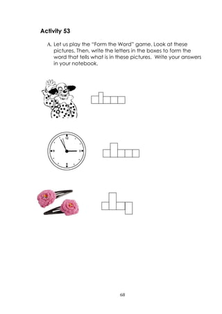68
Activity 53
A. Let us play the “Form the Word” game. Look at these
pictures. Then, write the letters in the boxes to form the
word that tells what is in these pictures. Write your answers
in your notebook.
 