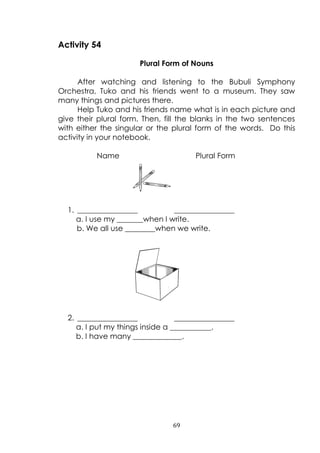 69
Activity 54
Plural Form of Nouns
After watching and listening to the Bubuli Symphony
Orchestra, Tuko and his friends went to a museum. They saw
many things and pictures there.
Help Tuko and his friends name what is in each picture and
give their plural form. Then, fill the blanks in the two sentences
with either the singular or the plural form of the words. Do this
activity in your notebook.
Name Plural Form
1. ________________ ________________
a. I use my _______when I write.
b. We all use ________when we write.
2. ________________ ________________
a. I put my things inside a ___________.
b. I have many _____________.
 