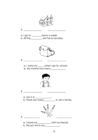 70
3. ________________ ________________
a. I go to _________twice a week.
b. All the__________ are full on Sunday.
4. ________________ ________________
a. I carry my _____ when I go to school.
b. My mother has many_____________.
5. ________________ ________________
a. Jon is a ______________.
b. There are many__________ in Jon‟s family.
6. ________________ ________________
a. I share my ___________ with my friends.
b. We put ink in our_____________.
 