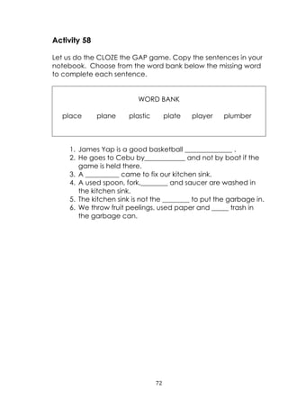 72
Activity 58
Let us do the CLOZE the GAP game. Copy the sentences in your
notebook. Choose from the word bank below the missing word
to complete each sentence.
WORD BANK
place plane plastic plate player plumber
1. James Yap is a good basketball ______________ .
2. He goes to Cebu by____________ and not by boat if the
game is held there.
3. A __________ came to fix our kitchen sink.
4. A used spoon, fork,________ and saucer are washed in
the kitchen sink.
5. The kitchen sink is not the ________ to put the garbage in.
6. We throw fruit peelings, used paper and _____ trash in
the garbage can.
 