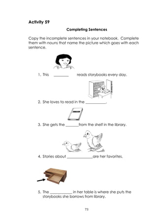 73
Activity 59
Completing Sentences
Copy the incomplete sentences in your notebook. Complete
them with nouns that name the picture which goes with each
sentence.
1. This ________ reads storybooks every day.
2. She loves to read in the ___________.
3. She gets the _______from the shelf in the library.
4. Stories about ______________are her favorites.
5. The ____________ in her table is where she puts the
storybooks she borrows from library.
 