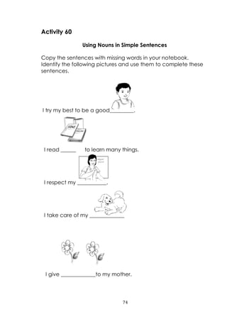 74
Activity 60
Using Nouns in Simple Sentences
Copy the sentences with missing words in your notebook.
Identify the following pictures and use them to complete these
sentences.
I try my best to be a good_________.
I read _________to learn many things.
I respect my ___________.
I take care of my _____________
I give _____________to my mother.
 