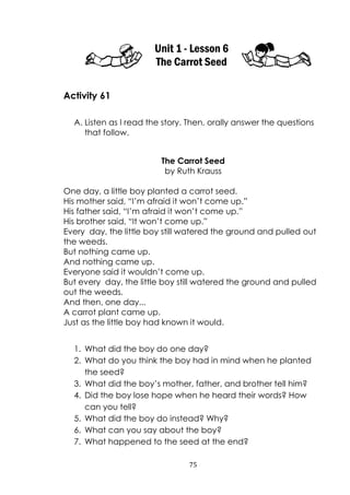 75
Unit 1 - Lesson 6
The Carrot Seed
Activity 61
A. Listen as I read the story. Then, orally answer the questions
that follow.
The Carrot Seed
by Ruth Krauss
One day, a little boy planted a carrot seed.
His mother said, “I‟m afraid it won‟t come up.”
His father said, “I‟m afraid it won‟t come up.”
His brother said, “It won‟t come up.”
Every day, the little boy still watered the ground and pulled out
the weeds.
But nothing came up.
And nothing came up.
Everyone said it wouldn‟t come up.
But every day, the little boy still watered the ground and pulled
out the weeds.
And then, one day...
A carrot plant came up.
Just as the little boy had known it would.
1. What did the boy do one day?
2. What do you think the boy had in mind when he planted
the seed?
3. What did the boy‟s mother, father, and brother tell him?
4. Did the boy lose hope when he heard their words? How
can you tell?
5. What did the boy do instead? Why?
6. What can you say about the boy?
7. What happened to the seed at the end?
 