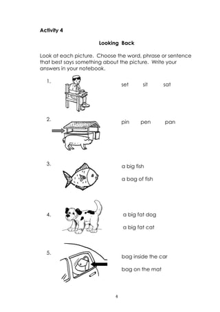 4
Activity 4
Looking Back
Look at each picture. Choose the word, phrase or sentence
that best says something about the picture. Write your
answers in your notebook.
1.
2.
3.
4.
5.
pin pen pan
set sit sat
a big fish
a bag of fish
a big fat dog
a big fat cat
bag inside the car
bag on the mat
 