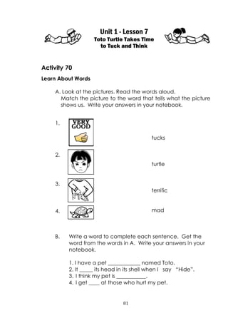 81
Unit 1 - Lesson 7
Toto Turtle Takes Time
to Tuck and Think
Activity 70
Learn About Words
A. Look at the pictures. Read the words aloud.
Match the picture to the word that tells what the picture
shows us. Write your answers in your notebook.
tucks
turtle
terrific
mad
B. Write a word to complete each sentence. Get the
word from the words in A. Write your answers in your
notebook.
1. I have a pet ____________ named Toto.
2. It _____ its head in its shell when I say “Hide”.
3. I think my pet is ___________.
4. I get ____ at those who hurt my pet.
VERY1.
2.
3.
4.
 