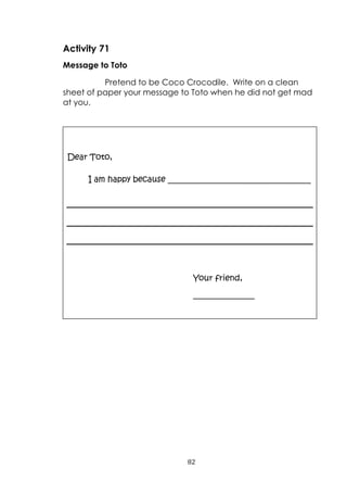 82
Activity 71
Message to Toto
Pretend to be Coco Crocodile. Write on a clean
sheet of paper your message to Toto when he did not get mad
at you.
Dear Toto,
I am happy because ___________________________________
Your friend,
_______________
 