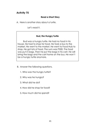 85
Activity 75
Read a Short Story
A. Here is another story about a turtle.
Let‟s read it.
B. Answer the following questions.
1. Who was the hungry turtle?
2. Why was he hungry?
3. What did he do?
4. How did he shop for food?
5. How much did he spend?
Bud, the Hungry Turtle
Bud was a hungry turtle. He had no food in his
house. He had to shop for food. He took a bus to the
market. He went to the market. He went to Food Hub to
shop. He got lots of food. The sum was P500. The food
was put in bags. Then he put the bags in his cart. He will
bring the bags and the cart home on the bus. He won‟t
be a hungry turtle anymore.
 