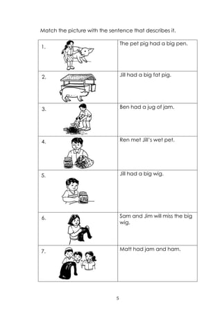 5
Match the picture with the sentence that describes it.
The pet pig had a big pen.
Jill had a big fat pig.
Ben had a jug of jam.
Ren met Jill‟s wet pet.
Jill had a big wig.
Sam and Jim will miss the big
wig.
Matt had jam and ham.
1.
2.
3.
4.
5.
6.
7.
 