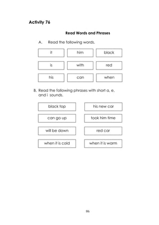 86
whencanhis
Activity 76
Read Words and Phrases
A. Read the following words.
B. Read the following phrases with short a, e,
and i sounds.
when it is warmwhen it is cold
red carwill be down
took him timecan go up
his new carblack top
it
withis red
him black
 