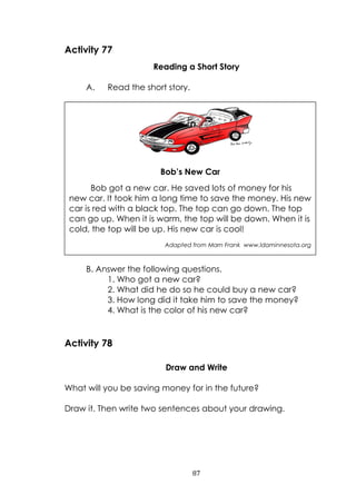87
Activity 77
Reading a Short Story
A. Read the short story.
B. Answer the following questions.
1. Who got a new car?
2. What did he do so he could buy a new car?
3. How long did it take him to save the money?
4. What is the color of his new car?
Activity 78
Draw and Write
What will you be saving money for in the future?
Draw it. Then write two sentences about your drawing.
Bob’s New Car
Bob got a new car. He saved lots of money for his
new car. It took him a long time to save the money. His new
car is red with a black top. The top can go down. The top
can go up. When it is warm, the top will be down. When it is
cold, the top will be up. His new car is cool!
Adapted from Marn Frank www.ldaminnesota.org
 