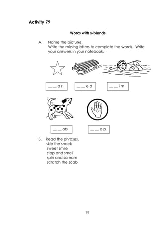 88
__ __ o p__ __ ots
Activity 79
Words with s-blends
A. Name the pictures.
Write the missing letters to complete the words. Write
your answers in your notebook.
B. Read the phrases.
skip the snack
sweet smile
stop and smell
spin and scream
scratch the scab
__ __ a r __ __ e d __ __ i m
 