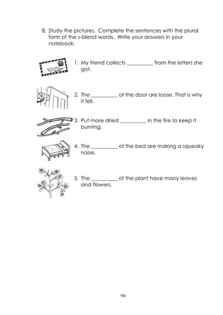 90
B. Study the pictures. Complete the sentences with the plural
form of the s-blend words. Write your answers in your
notebook.
1. My friend collects __________ from the letters she
got.
2. The __________ of the door are loose. That is why
it fell.
3. Put more dried __________ in the fire to keep it
burning.
4. The __________ of the bed are making a squeaky
noise.
5. The __________ of the plant have many leaves
and flowers.
 