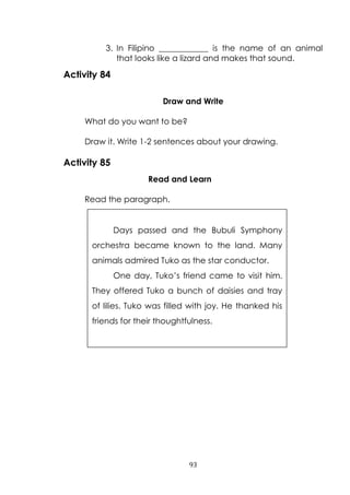 93
3. In Filipino ____________ is the name of an animal
that looks like a lizard and makes that sound.
Activity 84
Draw and Write
What do you want to be?
Draw it. Write 1-2 sentences about your drawing.
Activity 85
Read and Learn
Read the paragraph.
Days passed and the Bubuli Symphony
orchestra became known to the land. Many
animals admired Tuko as the star conductor.
One day, Tuko‟s friend came to visit him.
They offered Tuko a bunch of daisies and tray
of lilies. Tuko was filled with joy. He thanked his
friends for their thoughtfulness.
 