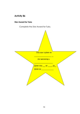 94
Activity 86
Star Award for Tuko
Complete the Star Award for Tuko.
This star is given to
_____________________ __
for becoming a
_______________________
Given this ___ of _____, 20__
Given by _______________
 
