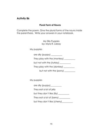 95
Activity 86
Plural Form of Nouns
Complete the poem. Give the plural forms of the nouns inside
the parenthesis. Write your answers in your notebook.
My Silly Puppies
by: Myra R. Labay
My puppies
are silly (puppy) __________
They play with the (monkey) __________
but not with the (turkey) __________
They play with the (donkey) __________
but not with the (pony) __________
My puppies
are silly (puppy)__________
They eat a lot of jelly
but they don‟t like (lily) __________
They eat a lot of (berry) __________
but they don‟t like (cherry)__________
 