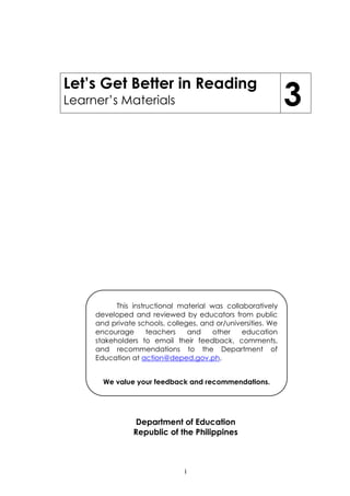 i
Let’s Get Better in Reading
Learner‟s Materials 3
Department of Education
Republic of the Philippines
This instructional material was collaboratively
developed and reviewed by educators from public
and private schools, colleges, and or/universities. We
encourage teachers and other education
stakeholders to email their feedback, comments,
and recommendations to the Department of
Education at action@deped.gov.ph.
We value your feedback and recommendations.
 
