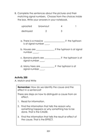 231 
B. Complete the sentences about the pictures and their matching signal numbers. Choose from the choices inside the box. Write your answers in your notebook. 
uprooted 
brownout 
4 
1 
destroyed 
2 
3 
a. There is a massive __________________ if the typhoon is at signal number ____. 
b. Houses are ________________ if the typhoon is at signal number _____. 
c. Banana plants are ______________ if the typhoon is at signal number ____. 
d. Many trees are ____________ if the typhoon is at signal number ____. 
Activity 200 
A. Match and Write 
Remember: How do we identify the cause and the effect in a sentence? 
There are steps on how to distinguish a cause from an effect. 
1. Read for information. 
2. Find the information that tells the reason why something happens or why something has to be done. That is the CAUSE. 
3. Find the information that tells the result or effect of the cause. That is the EFFECT. 
 
