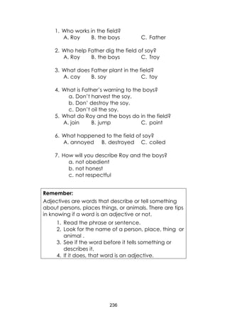 236 
1. Who works in the field? 
A. Roy 
B. the boys 
C. Father 
2. Who help Father dig the field of soy? 
A. Roy 
B. the boys 
C. Troy 
3. What does Father plant in the field? 
A. coy 
B. soy 
C. toy 
4. What is Father’s warning to the boys? 
a. Don’t harvest the soy. 
b. Don’ destroy the soy. 
c. Don’t oil the soy. 
5. What do Roy and the boys do in the field? 
A. join 
B. jump 
C. point 
6. What happened to the field of soy? 
A. annoyed 
B. destroyed 
C. coiled 
7. How will you describe Roy and the boys? 
a. not obedient 
b. not honest 
c. not respectful 
Remember: 
Adjectives are words that describe or tell something about persons, places things, or animals. There are tips in knowing if a word is an adjective or not. 
1. Read the phrase or sentence. 
2. Look for the name of a person, place, thing or animal . 
3. See if the word before it tells something or describes it. 
4. If it does, that word is an adjective.  