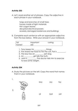 237 
Activity 203 
A. Let’s read another set of phrases. Copy the adjective in each phrase in your notebook. 
twigs and branches of small trees 
houses made of light materials 
thin cogon leaves 
disrupted electrical powers 
severely damaged residences and buildings 
B. Complete each sentence with an appropriate adjective from the box below. Write your answer in your notebook. 
fat important caring honest old 
1. Tony keeps his _____________things. 
2. Pat shares her food to Tim the cat. Pat is _________. 
3. The boy has an _________ pet dog. 
4. An __________girl tells the truth. 
5. John is _________. The doctor tells him to exercise to lose some weight. 
Activity 204 
A. Study the pictures on the left. Copy the word that names them in your notebook. 
boy soy toy 
oil boil soil 
1. 
2.  