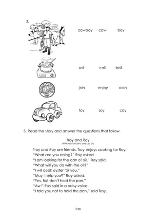 238 
B. Read the story and answer the questions that follow. 
Troy and Roy 
Mil Flores-Ponciano and Leo Go 
Troy and Roy are friends. Troy enjoys cooking for Roy. 
“What are you doing?” Roy asked. 
“I am looking for the can of oil.” Troy said. 
“What will you do with the oil?” 
“I will cook oyster for you.” 
“May I help you?” Roy asked. 
“Yes. But don’t hold the pan.” 
“Aw!” Roy said in a noisy voice. 
“I told you not to hold the pan,” said Troy. 
cowboy cow boy 
soil coil boil 
join enjoy coin 
toy soy coy 
3.  