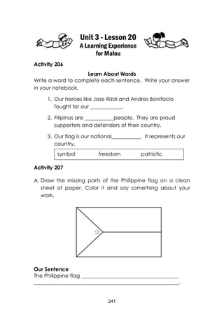241 
Unit 3 - Lesson 20 
A Learning Experience for Malou 
Activity 206 
Learn About Words 
Write a word to complete each sentence. Write your answer in your notebook. 
1. Our heroes like Jose Rizal and Andres Bonifacio fought for our ____________. 
2. Filipinos are ___________people. They are proud supporters and defenders of their country. 
3. Our flag is our national___________. It represents our country. 
Activity 207 
A. Draw the missing parts of the Philippine flag on a clean sheet of paper. Color it and say something about your work. 
Our Sentence 
The Philippine flag _____________________________________ 
_______________________________________________________. 
symbol freedom patriotic  