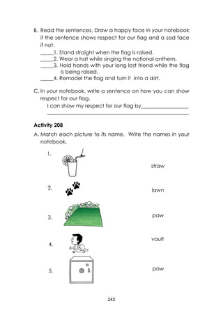 242 
B. Read the sentences. Draw a happy face in your notebook if the sentence shows respect for our flag and a sad face if not. 
_____1. Stand straight when the flag is raised. 
_____2. Wear a hat while singing the national anthem. 
_____3. Hold hands with your long lost friend while the flag is being raised. 
_____4. Remodel the flag and turn it into a skirt. 
C. In your notebook, write a sentence on how you can show respect for our flag. 
I can show my respect for our flag by__________________ 
______________________________________________________ 
Activity 208 
A. Match each picture to its name. Write the names in your notebook. 
straw 
lawn 
vault 
paw 
paw 
1. 
2. 
3. 
4. 
5.  