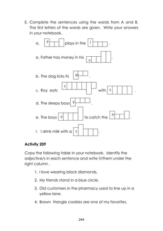 244 
E. Complete the sentences using the words from A and B. The first letters of the words are given. Write your answers in your notebook. 
a. plays in the . 
a. Father has money in his . 
b. The dog licks its . 
c. Roy eats with . 
d. The sleepy boys . 
e. The boys to catch the . 
f. I drink milk with a . 
Activity 209 
Copy the following table in your notebook. Identify the adjective/s in each sentence and write it/them under the right column . 
1. I love wearing black diamonds. 
2. My friends stand in a blue circle. 
3. Old customers in the pharmacy used to line up in a yellow lane. 
4. Brown triangle cookies are one of my favorites. 
P 
l 
v 
p 
s 
y 
s 
c 
h 
s 
 