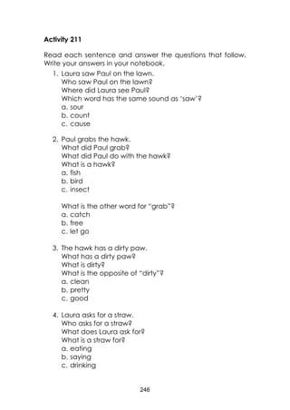 246 
Activity 211 
Read each sentence and answer the questions that follow. Write your answers in your notebook. 
1. Laura saw Paul on the lawn. 
Who saw Paul on the lawn? 
Where did Laura see Paul? 
Which word has the same sound as ‘saw’? 
a. sour 
b. count 
c. cause 
2. Paul grabs the hawk. 
What did Paul grab? 
What did Paul do with the hawk? 
What is a hawk? 
a. fish 
b. bird 
c. insect 
What is the other word for “grab”? 
a. catch 
b. free 
c. let go 
3. The hawk has a dirty paw. 
What has a dirty paw? 
What is dirty? 
What is the opposite of “dirty”? 
a. clean 
b. pretty 
c. good 
4. Laura asks for a straw. 
Who asks for a straw? 
What does Laura ask for? 
What is a straw for? 
a. eating 
b. saying 
c. drinking  
