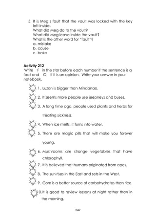 247 
5. It is Meg’s fault that the vault was locked with the key left inside. 
What did Meg do to the vault? 
What did Meg leave inside the vault? 
What is the other word for “fault”? 
a. mistake 
b. cause 
c. bake 
Activity 212 
Write F in the star before each number if the sentence is a fact and O if it is an opinion. Write your answer in your notebook. 
1. Luzon is bigger than Mindanao. 
2. It seems more people use jeepneys and buses. 
3. A long time ago, people used plants and herbs for treating sickness. 
4. When ice melts, it turns into water. 
5. There are magic pills that will make you forever young. 
6. Mushrooms are strange vegetables that have chlorophyll. 
7. It is believed that humans originated from apes. 
8. The sun rises in the East and sets in the West. 
9. Corn is a better source of carbohydrates than rice. 
10. It is good to review lessons at night rather than in the morning.  