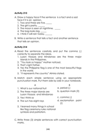 248 
Activity 213 
A. Draw a happy face if the sentence is a fact and a sad face if it is an opinion. 
1. Two and three are five. _____ 
2. The girl is pretty. ______ 
3. The moon is seen at nighttime. _____ 
4. The bag looks big. _____ 
5. I think it will rain today. ______ 
B. Write a sentence that tells a fact and another sentence that tells an opinion. 
Activity 214 
A. Read the sentences carefully and put the comma (,) correctly to separate the ideas. 
1. Luzon Visayas and Mindanao are the three major islands in the Philippines. 
2. ”You look so happy” mother noticed. 
3. That’s right Father. 
4. Yes the Philippine flag is one of the most beautiful flags in the world. 
5. “It represents the country” Almira stated. 
B. Match each simple sentence using an appropriate punctuation mark. Put them side by side in your notebook. 
A 
B 
1. What is our national fruit 
a. period (.) 
2. The three major islands are Luzon Visayas and Mindanao 
b. question mark (?) 
3. Yes I think so 
c. comma (,) 
4. The sun has eight rays 
d. exclamation point (!) 
5. I learned many things in school like flag ceremony rules national symbols and patriotism. 
C. Write three (3) simple sentences with correct punctuation marks.  