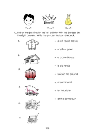 252 
fr _ _ n cr _ _ n g _ _ n 
C. Match the pictures on the left column with the phrases on the right column. Write the phrases in your notebook. 
 a red round crown 
 a yellow gown 
 a brown blouse 
 a big house 
 sow on the ground 
 a loud sound 
 an hour late 
 at the downtown 
1. 
2. 
3. 
4. 
5. 
6.  