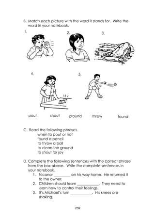 259 
B. Match each picture with the word it stands for. Write the word in your notebook. 
C. Read the following phrases. 
when to pout or not 
found a pencil 
to throw a ball 
to clean the ground 
to shout for joy 
D. Complete the following sentences with the correct phrase from the box above. Write the complete sentences in your notebook. 
1. Nicanor _________ on his way home. He returned it to the owner. 
2. Children should learn ____________. They need to learn how to control their feelings. 
3. It’s Michael’s turn ____________. His knees are shaking. 
shout 
pout 
found 
ground 
throw 
1. 
5. 
4. 
3. 
2.  