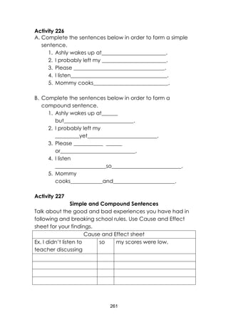 261 
Activity 226 
A. Complete the sentences below in order to form a simple sentence. 
1. Ashly wakes up at________________________. 
2. I probably left my ________________________. 
3. Please __________________________________. 
4. I listen____________________________________. 
5. Mommy cooks____________________________. 
B. Complete the sentences below in order to form a compound sentence. 
1. Ashly wakes up at______ but__________________________. 
2. I probably left my _________yet__________________________. 
3. Please ___________ ______ or____________________________. 
4. I listen ___________________so__________________________. 
5. Mommy cooks____________and_______________________. 
Activity 227 
Simple and Compound Sentences 
Talk about the good and bad experiences you have had in following and breaking school rules. Use Cause and Effect sheet for your findings. 
Cause and Effect sheet 
Ex. I didn’t listen to teacher discussing 
so 
my scores were low. 
 