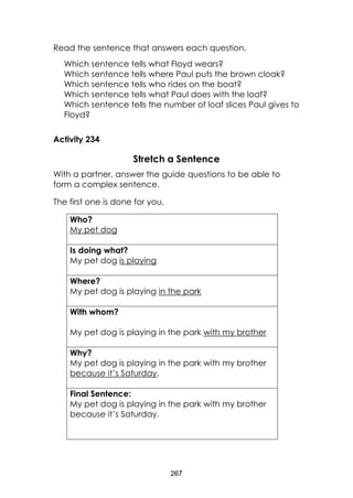 267 
Read the sentence that answers each question. 
Which sentence tells what Floyd wears? 
Which sentence tells where Paul puts the brown cloak? 
Which sentence tells who rides on the boat? 
Which sentence tells what Paul does with the loaf? 
Which sentence tells the number of loaf slices Paul gives to Floyd? 
Activity 234 
Stretch a Sentence 
With a partner, answer the guide questions to be able to form a complex sentence. 
The first one is done for you. 
Who? 
My pet dog 
Is doing what? 
My pet dog is playing 
Where? 
My pet dog is playing in the park 
With whom? 
My pet dog is playing in the park with my brother 
Why? 
My pet dog is playing in the park with my brother 
because it’s Saturday. 
Final Sentence: 
My pet dog is playing in the park with my brother 
because it’s Saturday. 
 