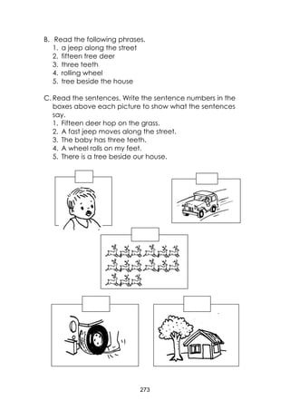 273 
B. Read the following phrases. 
1. a jeep along the street 
2. fifteen free deer 
3. three teeth 
4. rolling wheel 
5. tree beside the house 
C. Read the sentences. Write the sentence numbers in the boxes above each picture to show what the sentences say. 
1. Fifteen deer hop on the grass. 
2. A fast jeep moves along the street. 
3. The baby has three teeth. 
4. A wheel rolls on my feet. 
5. There is a tree beside our house. 
 