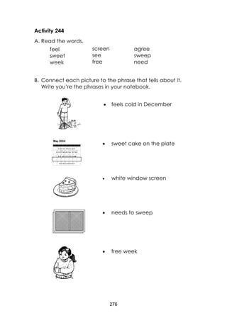 276 
Activity 244 
A. Read the words. 
B. Connect each picture to the phrase that tells about it. Write you’re the phrases in your notebook. 
 feels cold in December 
 sweet cake on the plate 
 white window screen 
 needs to sweep 
 free week 
feel 
sweet 
week 
screen 
see 
free 
agree 
sweep 
need 
 