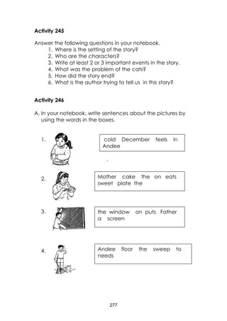 277 
Activity 245 
Answer the following questions in your notebook. 
1. Where is the setting of the story? 
2. Who are the characters? 
3. Write at least 2 or 3 important events in the story. 
4. What was the problem of the cats? 
5. How did the story end? 
6. What is the author trying to tell us in this story? 
Activity 246 
A. In your notebook, write sentences about the pictures by using the words in the boxes. 
1. 
. 
2. 
3. 
4. 
cold December feels in Andee 
Mother cake the on eats sweet plate the 
the window on puts Father a screen 
Andee floor the sweep to needs  