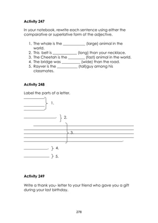 278 
Activity 247 
In your notebook, rewrite each sentence using either the comparative or superlative form of the adjective. 
1. The whale is the ____________ (large) animal in the world. 
2. This belt is _____________ (long) than your necklace. 
3. The Cheetah is the _________ (fast) animal in the world. 
4. The bridge was __________ (wide) than the road. 
5. Rayver is the ___________ (tall)guy among his classmates. 
Activity 248 
Label the parts of a letter. 
_____________ 
_____________ 
_____________ 
____________________, 
_______________________________________________________________ _____________________________________________________________________ _____________________________________________________________________ _____________________________________________________________________ ______________________________________________________________. 
_______________, 
________________ 
Activity 249 
Write a thank you- letter to your friend who gave you a gift during your last birthday. 
5. 
4. 
3. 
2. 
1.  