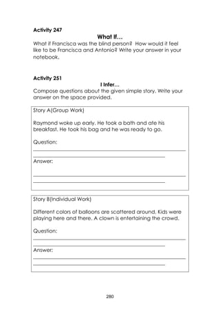 280 
Activity 247 
What If… 
What if Francisca was the blind person? How would it feel like to be Francisca and Antonio? Write your answer in your notebook. 
Activity 251 
I Infer… 
Compose questions about the given simple story. Write your answer on the space provided. 
Story A(Group Work) 
Raymond woke up early. He took a bath and ate his breakfast. He took his bag and he was ready to go. 
Question: 
___________________________________________________________ ___________________________________________________ 
Answer: 
___________________________________________________________ ___________________________________________________ 
Story B(Individual Work) 
Different colors of balloons are scattered around. Kids were playing here and there. A clown is entertaining the crowd. 
Question: 
___________________________________________________________ ___________________________________________________ 
Answer: 
___________________________________________________________ ___________________________________________________  