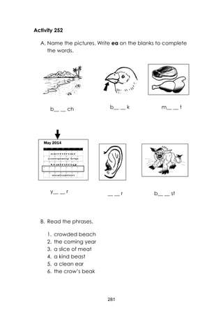 281 
Activity 252 
A. Name the pictures. Write ea on the blanks to complete the words. 
b _ _ ch 
y _ _ r _ _ r 
B. Read the phrases. 
1. crowded beach 
2. the coming year 
3. a slice of meat 
4. a kind beast 
5. a clean ear 
6. the crow’s beak 
b__ __ ch 
b__ __ k 
m__ __ t 
y__ __ r 
__ __ r 
b__ __ st  