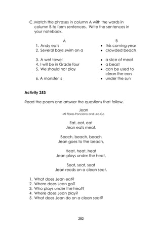 282 
C. Match the phrases in column A with the words in column B to form sentences. Write the sentences in your notebook. 
A 
B 
1. Andy eats 
 this coming year 
2. Several boys swim on a 
 crowded beach 
3. A wet towel 
 a slice of meat 
4. I will be in Grade four 
 a beast 
5. We should not play 
 can be used to clean the ears 
6. A monster is 
 under the sun 
Activity 253 
Read the poem and answer the questions that follow. 
Jean 
Mil Flores-Ponciano and Leo Go 
Eat, eat, eat 
Jean eats meat. 
Beach, beach, beach 
Jean goes to the beach. 
Heat, heat, heat 
Jean plays under the heat. 
Seat, seat, seat 
Jean reads on a clean seat. 
1. What does Jean eat? 
2. Where does Jean go? 
3. Who plays under the heat? 
4. Where does Jean play? 
5. What does Jean do on a clean seat?  