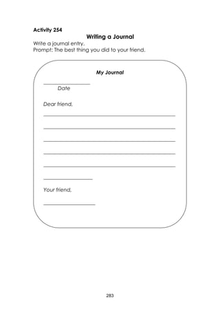 283 
Activity 254 
Writing a Journal 
Write a journal entry. 
Prompt: The best thing you did to your friend. 
My Journal 
__________________ 
Date 
Dear friend, 
___________________________________________________ ___________________________________________________ ___________________________________________________ ___________________________________________________ ___________________________________________________ ___________________ 
Your friend, 
____________________  