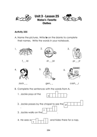 284 
Unit 3 - Lesson 25 
Mateo’s Favorite Clothes 
Activity 255 
A. Name the pictures. Write ie on the blanks to complete their names. Write the words in your notebook. 
f_ _ ld sh _ _ld pr _ _st 
Jack _ _ gen_ _ cash_ _r 
B. Complete the sentences with the words from A. 
1. Jackie pays at the . 
2. Jackie passes by the chapel to see the . 
3. Jackie walks on the . 
4. He sees a and hides there for a nap. 
c 
p 
f 
s 
A 
1. 
2. 
3. 
4. 
5. 
6.  