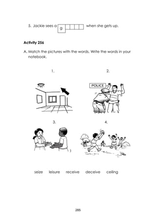 285 
5. Jackie sees a when she gets up. 
Activity 256 
A. Match the pictures with the words. Write the words in your notebook. 
) 
g 
seize leisure receive deceive ceiling 
1. 
2. 
3. 
4.  